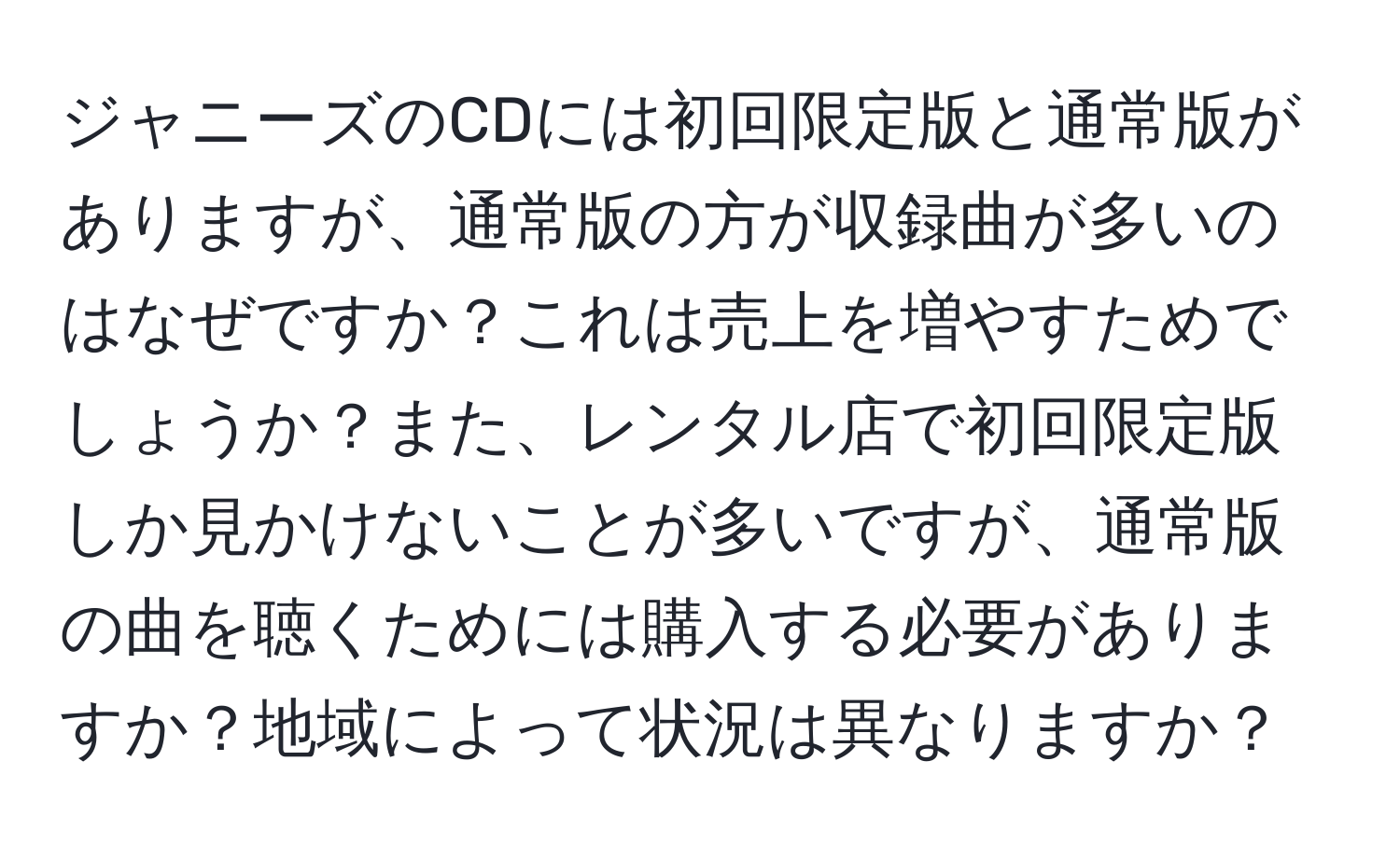 ジャニーズのCDには初回限定版と通常版がありますが、通常版の方が収録曲が多いのはなぜですか？これは売上を増やすためでしょうか？また、レンタル店で初回限定版しか見かけないことが多いですが、通常版の曲を聴くためには購入する必要がありますか？地域によって状況は異なりますか？