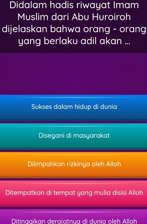 Didalam hadis riwayat Imam
Muslim dari Abu Huroiroh
dijelaskan bahwa orang - orang
yang berlaku adil akan ...
Sukses dalam hidup di dunia
Disegani di masyarakat
Dilimpahkan rizkinya oleh Alloh
Ditempatkan di tempat yang mulia disisi Alloh
Ditinggikan derajatnya di dunia oleh Alloh