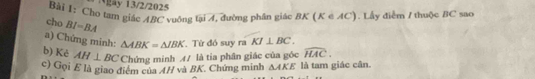 gày 13/2/2025 
Bài 1: Cho tam giác ABC vuông tại 4, đường phân giác / 3K (K∈ AC) ). Lấy điểm / thuộc BC sao 
cho BI=BA
a) Chứng minh: △ ABK=△ IBK. Từ đó suy ra KI⊥ BC. 
b) Kè AH⊥ BC Chứng minh M/ là tia phân giác của góc widehat HAC. 
c) Gọi E là giao điểm của AH và BK. Chứng minh △ AKE là tam giác cân.