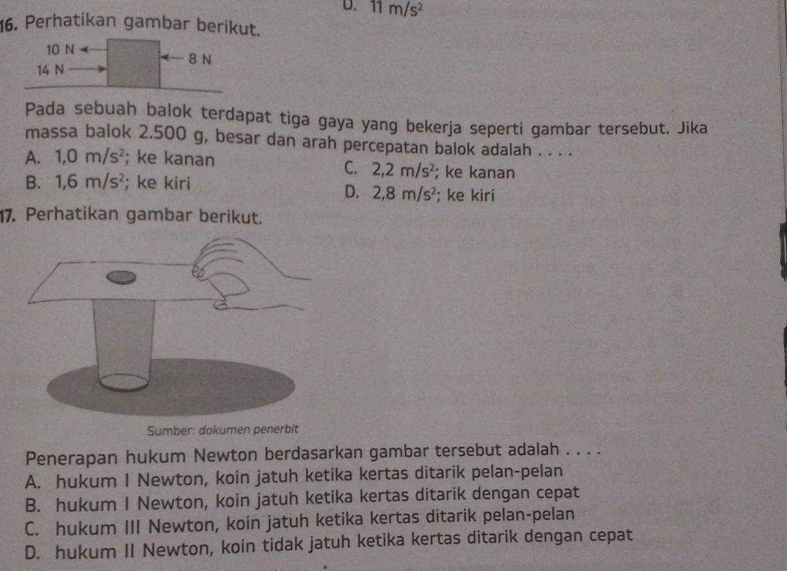 D. 11m/s^2
16. Perhatikan gambar berikut.
10 N
8 N
14 N
Pada sebuah balok terdapat tiga gaya yang bekerja seperti gambar tersebut. Jika
massa balok 2.500 g, besar dan arah percepatan balok adalah . . . .
A. 1,0m/s^2; ke kanan
C. 2,2m/s^2; ke kanan
B. 1,6m/s^2; ke kiri
D. 2, 8m/s^2; ke kiri
17. Perhatikan gambar berikut.
Sumber: dokumen penerbit
Penerapan hukum Newton berdasarkan gambar tersebut adalah . . . .
A. hukum I Newton, koin jatuh ketika kertas ditarik pelan-pelan
B. hukum I Newton, koin jatuh ketika kertas ditarik dengan cepat
C. hukum III Newton, koin jatuh ketika kertas ditarik pelan-pelan
D. hukum II Newton, koin tidak jatuh ketika kertas ditarik dengan cepat