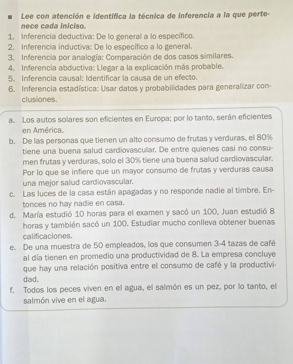 Lee con atención e identifica la técnica de inferencia a la que perte-
nece cada iniciso.
1. Inferencia deductiva: De lo general a lo específico.
2. Inferencia inductiva: De lo específico a lo general.
3. Inferencia por analogía: Comparación de dos casos similares.
4. Inferencia abductiva: Llegar a la explicación más probable.
5. Inferencia causal: Identificar la causa de un efecto.
6. Inferencia estadística: Usar datos y probabilidades para generalizar con-
clusiones.
a. Los autos solares son eficientes en Europa; por lo tanto, serán eficientes
en América.
b. De las personas que tienen un alto consumo de frutas y verduras, el 80%
tiene una buena salud cardiovascular. De entre quienes casi no consu-
men frutas y verduras, solo el 30% tiene una buena salud cardiovascular.
Por lo que se infiere que un mayor consumo de frutas y verduras causa
una mejor salud cardiovascular.
c. Las luces de la casa están apagadas y no responde nadie al timbre. En-
tonces no hay nadie en casa.
d. María estudió 10 horas para el examen y sacó un 100, Juan estudió 8
horas y también sacó un 100. Estudiar mucho conlleva obtener buenas
calificaciones.
e. De una muestra de 50 empleados, los que consumen 3-4 tazas de café
al día tienen en promedio una productividad de 8. La empresa concluye
que hay una relación positiva entre el consumo de café y la productivi-
dad.
f. Todos los peces viven en el agua, el salmón es un pez, por lo tanto, el
salmón vive en el agua.