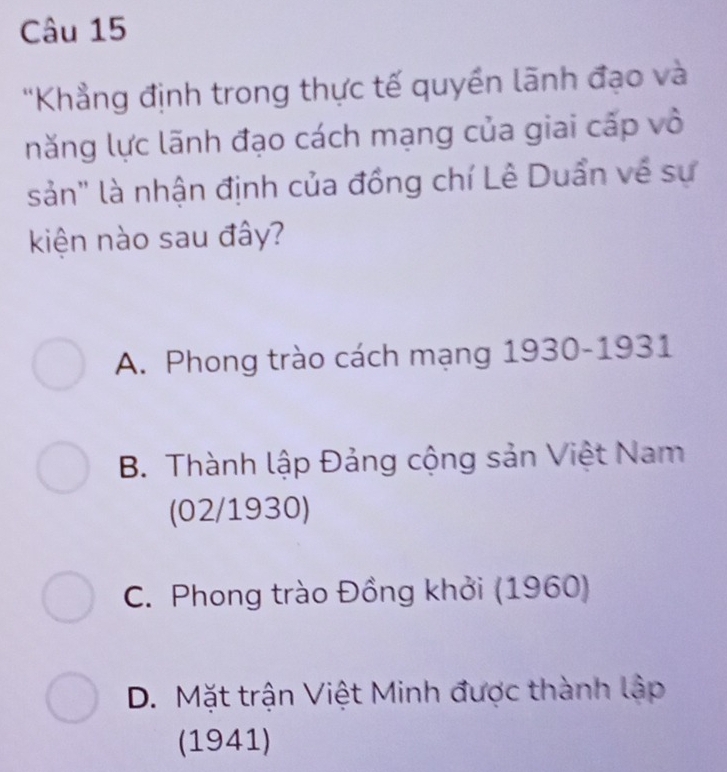 'Khẳng định trong thực tế quyền lãnh đạo và
năng lực lãnh đạo cách mạng của giai cấp vô
sản" là nhận định của đồng chí Lê Duẩn về sự
kiện nào sau đây?
A. Phong trào cách mạng 1930-1931
B. Thành lập Đảng cộng sản Việt Nam
(02/1930)
C. Phong trào Đồng khởi (1960)
D. Mặt trận Việt Minh được thành lập
(1941)