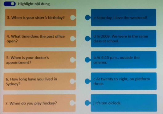 ● Highlight nội dung
3. When is your sister's birthday? e Saturday. I love the weekend!
4. What time does the post office d In 2009. We were in the same
open? class at school.
5. When is your doctor’s b At 6:15 p.m., outside the
appointment? cinema.
6. How long have you lived in c At twenty to eight, on platform
Sydney? three.
7. When do you play hockey? j It's ten o'clock.