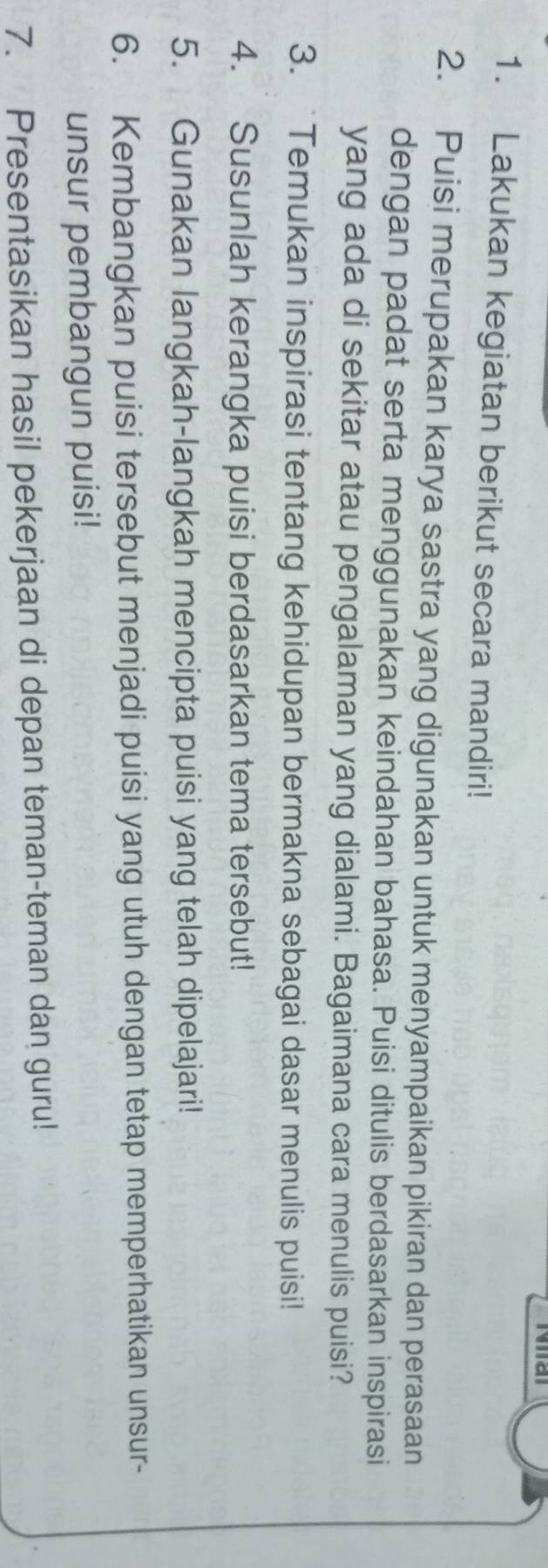 Lakukan kegiatan berikut secara mandiri! 
2. Puisi merupakan karya sastra yang digunakan untuk menyampaikan pikiran dan perasaan 
dengan padat serta menggunakan keindahan bahasa. Puisi ditulis berdasarkan inspirasi 
yang ada di sekitar atau pengalaman yang dialami. Bagaimana cara menulis puisi? 
3. `Temukan inspirasi tentang kehidupan bermakna sebagai dasar menulis puisi! 
4. Susunlah kerangka puisi berdasarkan tema tersebut! 
5. Gunakan langkah-langkah mencipta puisi yang telah dipelajari! 
6. Kembangkan puisi tersebut menjadi puisi yang utuh dengan tetap memperhatikan unsur- 
unsur pembangun puisi! 
7. Presentasikan hasil pekerjaan di depan teman-teman dan guru!