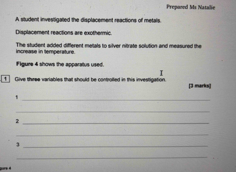 Prepared Ms Natalie 
A student investigated the displacement reactions of metals. 
Displacement reactions are exothermic. 
The student added different metals to silver nitrate solution and measured the 
increase in temperature. 
Figure 4 shows the apparatus used. 
1 Give three variables that should be controlled in this investigation. 
[3 marks] 
_1 
_ 
_2 
_ 
_3 
_ 
gure 4