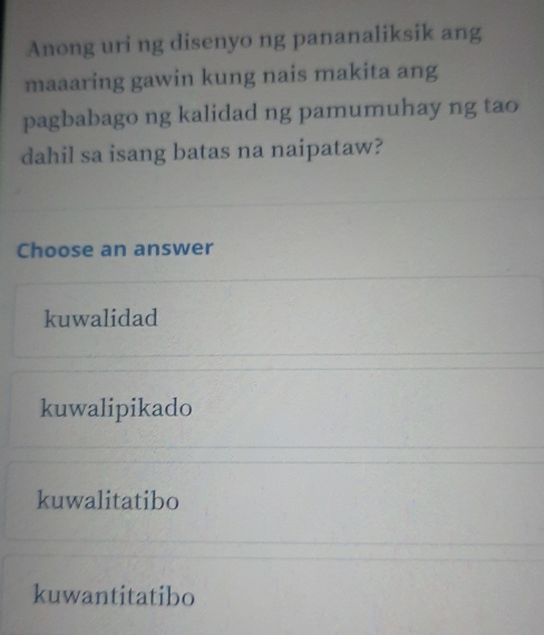 Anong uri ng disenyo ng pananaliksik ang
maaaring gawin kung nais makita ang
pagbabago ng kalidad ng pamumuhay ng tao
dahil sa isang batas na naipataw?
Choose an answer
kuwalidad
kuwalipikado
kuwalitatibo
kuwantitatibo