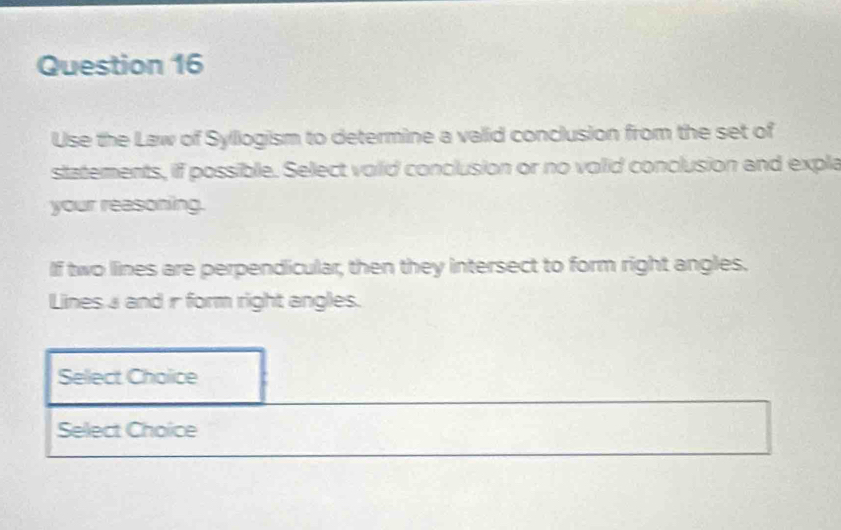 Use the Law of Syliogism to determine a valid conclusion from the set of 
statements, if possible. Select volid conclusion or no volid conclusion and exple 
your reasoning. 
If two lines are perpendicular, then they intersect to form right angles. 
Lines a and r form right angles. 
Sellect Cholice 
Select Choice