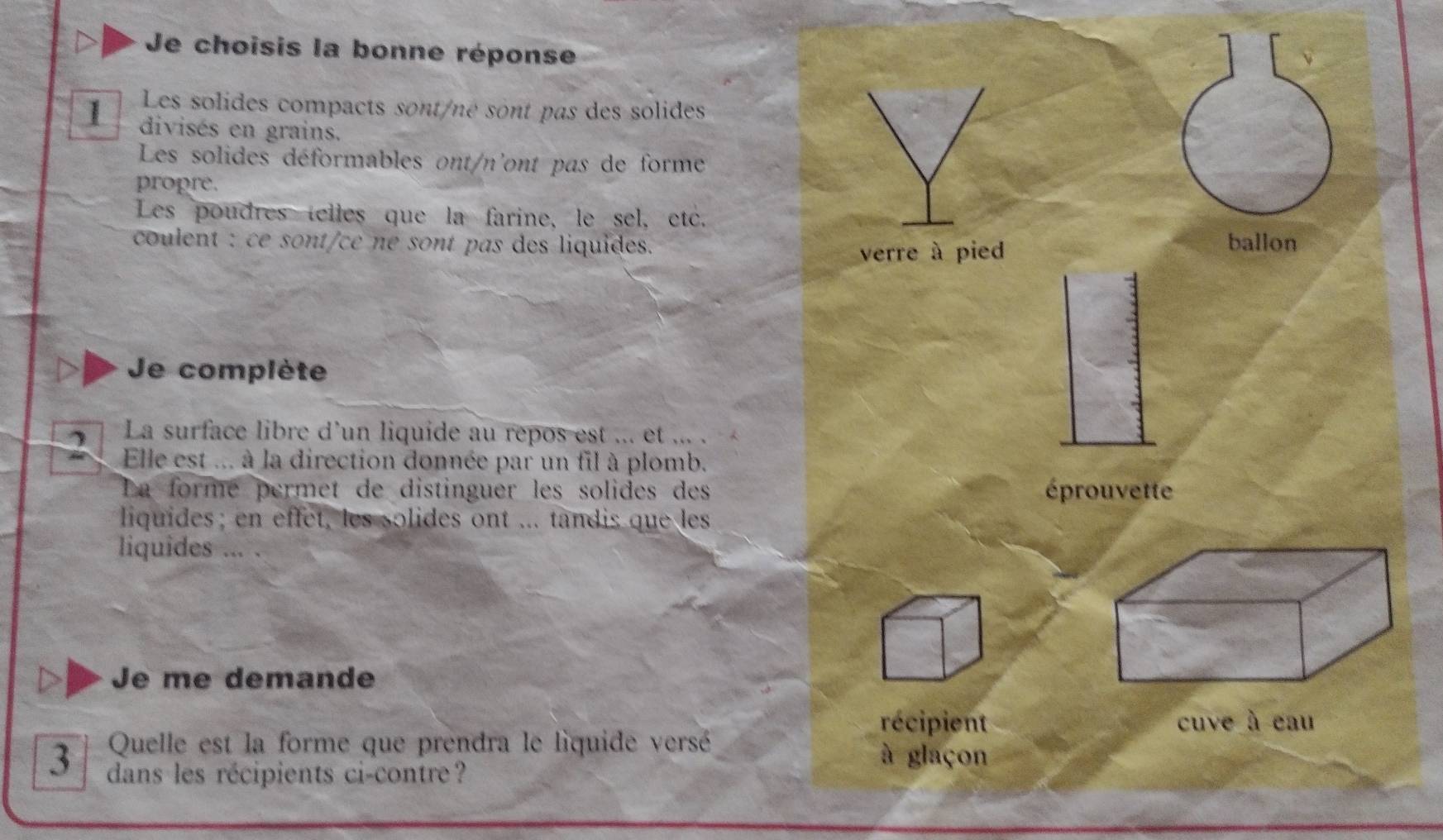 Je choisis la bonne réponse
Les solides compacts sont/né sont pas des solides
1 divisés en grains.
Les solides déformables ont/n'ont pas de forme
propre.
Les poudres telles que la farine, le sel, etc.
coulent : ce sont/ce né sont pas des liquides. ballon
verre à pied
Je complète
La surface libre d'un liquide au repos est ... et ... .
Elle est ... à la direction donnée par un fil à plomb.
La formé permet de distinguer les solides des éprouvette
liquides; en effet, les solides ont ... tandis que les
liquides ... .
Je me demande
récipient
Quelle est la forme que prendra le liquide versé à glaçon
3 dans les récipients ci-contre?