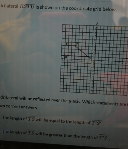 drilateral RSTU is shown on the coordinate grid below. 
adrilateral will be reflected over the y-axis. Which statements are t 
wo correct answers. 
The length of overline TSwil be equal to the length of overline T'S'. 
The length of overline TS will be greater than the length of overline T'S'.