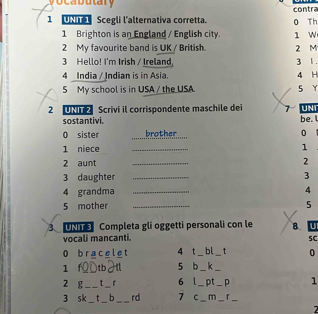 vocabutary 
contra 
1 UNT1 Scegli l’alternativa corretta. 
0 Th 
1 Brighton is an England / English city. 1 W 
2 My favourite band is UK / British. 2 M
3 Hello! I'm Irish / Ireland. 3 1 . 
4 India / Indian is in Asia. 4 H 
5 My school is in USA / the USA. 5 Y 
2 UNIT 2 Scrivi il corrispondente maschile dei 7 UNI 
sostantivi. 
be. l 
0 sister brother 0
1 niece_ 
1 
2 aunt _ 2
3 daughter _3 
4 grandma _4 
5 mother _5 
3 UNI Completa gli oggetti personali con le 8 U 
vocali mancanti. SC 
0 bracelet 4 t _bl_ t 0 
1 f_ a tb 5 b _k_ 
2 g _t _r 6 _pt _p 1 
3 sk _t _b _rd 7 C _m _r_ 
2