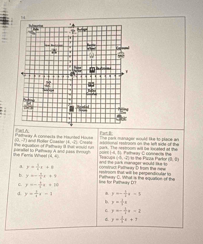 Pathway A connects the Haunted House The park manager would like to place an
(0,-7) and Roller Coaster (4,-2). Create additional restroom on the left side of the
the equation of Pathway B that would run park. The restroom will be located at the
parallel to Pathway A and pass through
the Ferris Wheel (4,4). point (-4,5). Pathway C connects the
Teacups (-5,-2) to the Pizza Parlor (0,0)
and the park manager would like to
construct Pathway D from the new
a. y= 5/4 x+8 restroom that will be perpendicular to
b. y=- 4/5 x+9 Pathway C. What is the equation of the
C. y=- 4/5 x+10
line for Pathway D?
d. y= 5/4 x-1 y=- 5/2 x-5
a.
b、 y= 2/5 x
C. y=- 5/2 x-2
d. y= 2/5 x+7
