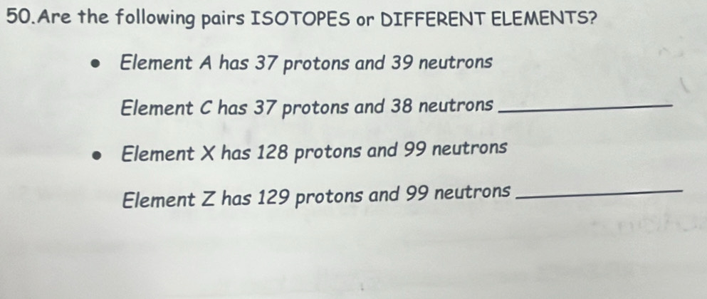 Are the following pairs ISOTOPES or DIFFERENT ELEMENTS? 
Element A has 37 protons and 39 neutrons 
Element C has 37 protons and 38 neutrons_ 
Element X has 128 protons and 99 neutrons 
Element Z has 129 protons and 99 neutrons_