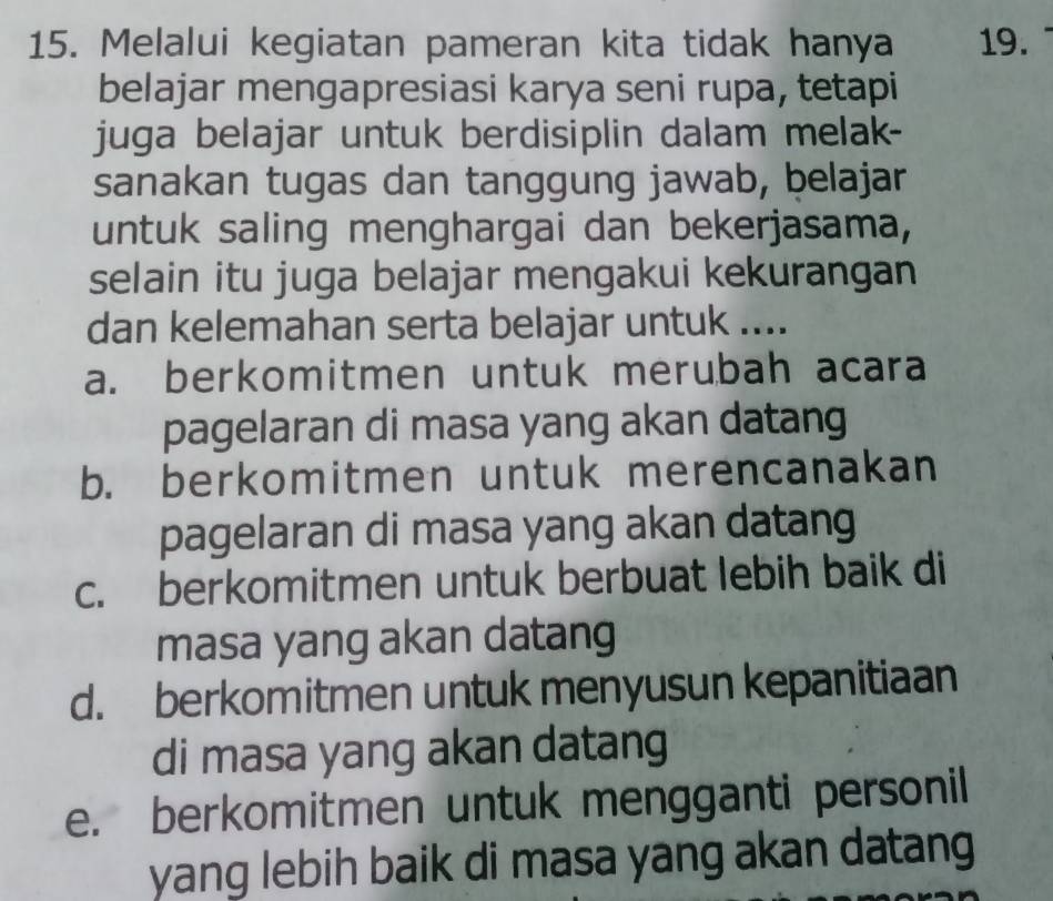 Melalui kegiatan pameran kita tidak hanya 19.
belajar mengapresiasi karya seni rupa, tetapi
juga belajar untuk berdisiplin dalam melak-
sanakan tugas dan tanggung jawab, belajar
untuk saling menghargai dan bekerjasama,
selain itu juga belajar mengakui kekurangan
dan kelemahan serta belajar untuk ....
a. berkomitmen untuk merubah acara
pagelaran di masa yang akan datang
b. berkomitmen untuk merencanakan
pagelaran di masa yang akan datang
c. berkomitmen untuk berbuat lebih baik di
masa yang akan datang
d. berkomitmen untuk menyusun kepanitiaan
di masa yang akan datang
e. berkomitmen untuk mengganti personil
yang lebih baik di masa yang akan datang