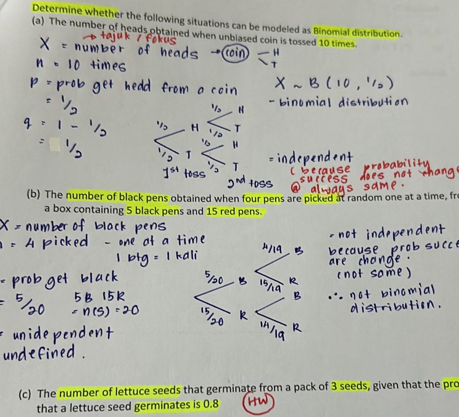 Determine whether the following situations can be modeled as Binomial distribution. 
(a) The number of heads obtained when unbiased coin is tossed 10 times. 
(b) The number of black pens obtained when four pens are picked at random one at a time, fro 
a box containing 5 black pens and 15 red pens. 
(c) The number of lettuce seeds that germinate from a pack of 3 seeds, given that the pro 
that a lettuce seed germinates is 0.8