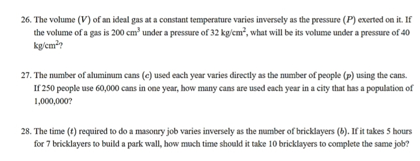 The volume (V) of an ideal gas at a constant temperature varies inversely as the pressure (P) exerted on it. If 
the volume of a gas is 200cm^3 under a pressure of 32kg/cm^2 , what will be its volume under a pressure of 40
kg/cm^2 ? 
27. The number of aluminum cans (c) used each year varies directly as the number of people (p) using the cans. 
If 250 people use 60,000 cans in one year, how many cans are used each year in a city that has a population of
1,000,000? 
28. The time (t) required to do a masonry job varies inversely as the number of bricklayers (b). If it takes 5 hours
for 7 bricklayers to build a park wall, how much time should it take 10 bricklayers to complete the same job?