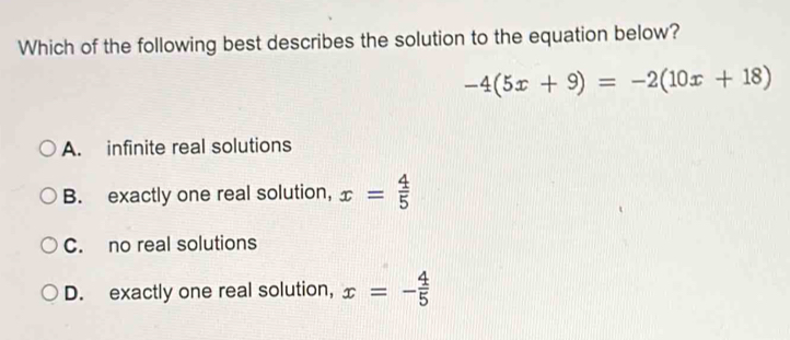 Which of the following best describes the solution to the equation below?
-4(5x+9)=-2(10x+18)
A. infinite real solutions
B. exactly one real solution, x= 4/5 
C. no real solutions
D. exactly one real solution, x=- 4/5 