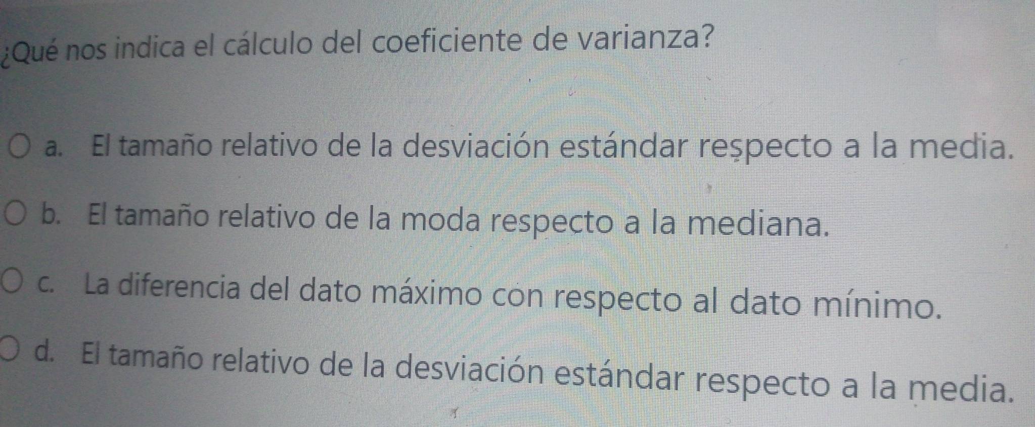 ¿Qué nos indica el cálculo del coeficiente de varianza?
a. El tamaño relativo de la desviación estándar respecto a la media.
b. El tamaño relativo de la moda respecto a la mediana.
c. La diferencia del dato máximo con respecto al dato mínimo.
d. El tamaño relativo de la desviación estándar respecto a la media.