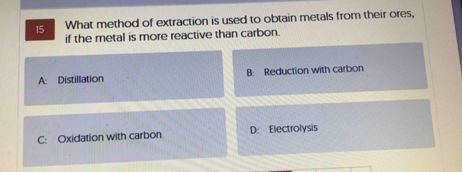 What method of extraction is used to obtain metals from their ores,
if the metal is more reactive than carbon.
A: Distillation B: Reduction with carbon
C: Oxidation with carbon D: Electrolysis