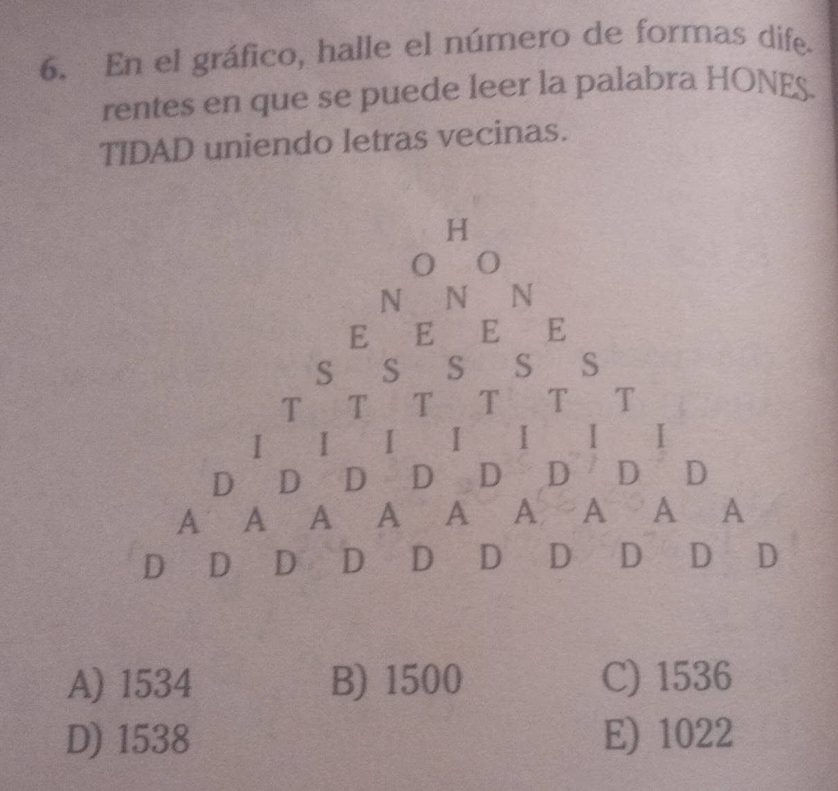 En el gráfico, halle el número de formas dife.
rentes en que se puede leer la palabra HONES.
TIDAD uniendo letras vecinas.
A) 1534 B) 1500 C) 1536
D) 1538 E) 1022