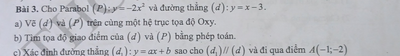 Cho Parabol (P) y=-2x^2 và đường thắng (d): y=x-3. 
a) Vẽ (d) và (P) trên cùng một hệ trục tọa độ Oxy. 
b) Tìm tọa độ giao điểm của (d) và (P) bằng phép toán. 
c) Xác đỉnh đường thắng (d_1):y=ax+b sao cho (d_1)parallel (d) và đi qua điểm A(-1;-2)