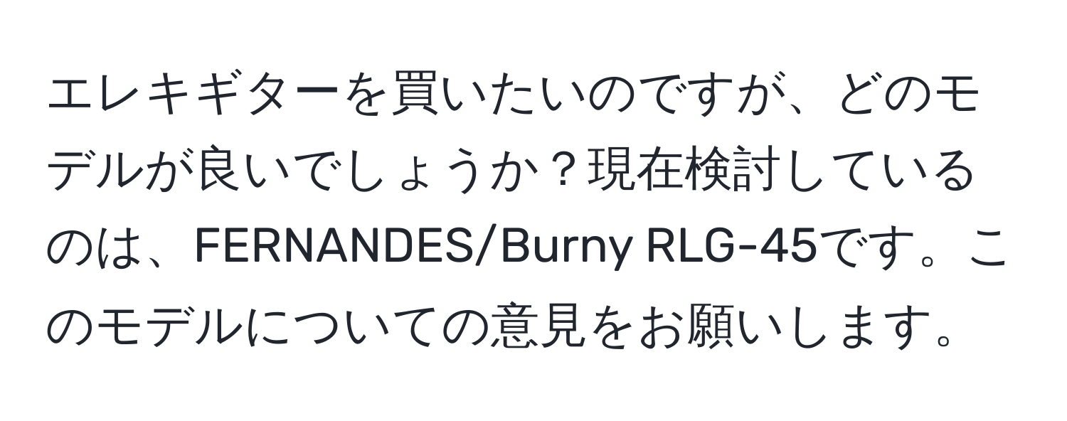 エレキギターを買いたいのですが、どのモデルが良いでしょうか？現在検討しているのは、FERNANDES/Burny RLG-45です。このモデルについての意見をお願いします。