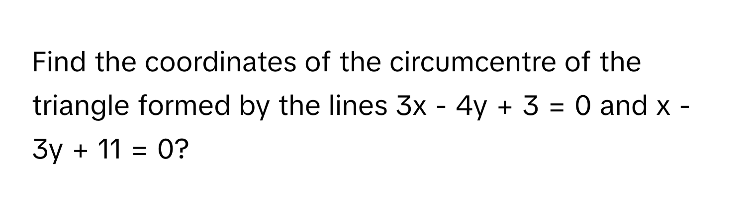 Find the coordinates of the circumcentre of the triangle formed by the lines 3x - 4y + 3 = 0 and x - 3y + 11 = 0?