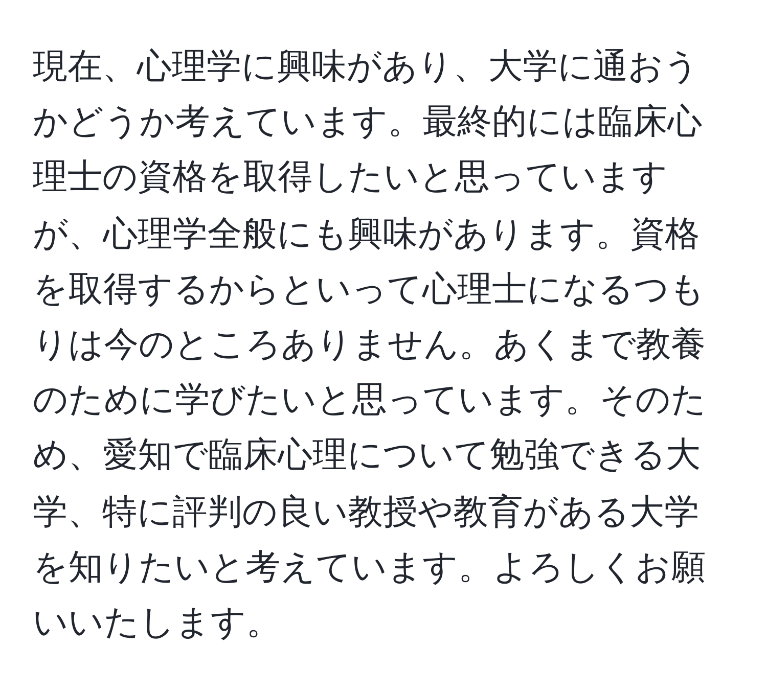 現在、心理学に興味があり、大学に通おうかどうか考えています。最終的には臨床心理士の資格を取得したいと思っていますが、心理学全般にも興味があります。資格を取得するからといって心理士になるつもりは今のところありません。あくまで教養のために学びたいと思っています。そのため、愛知で臨床心理について勉強できる大学、特に評判の良い教授や教育がある大学を知りたいと考えています。よろしくお願いいたします。