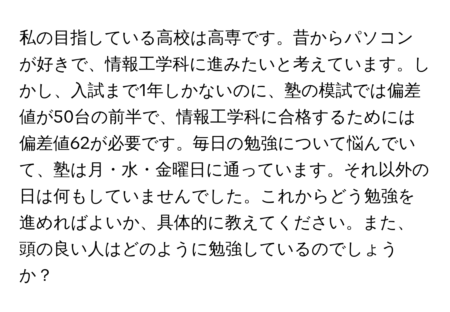 私の目指している高校は高専です。昔からパソコンが好きで、情報工学科に進みたいと考えています。しかし、入試まで1年しかないのに、塾の模試では偏差値が50台の前半で、情報工学科に合格するためには偏差値62が必要です。毎日の勉強について悩んでいて、塾は月・水・金曜日に通っています。それ以外の日は何もしていませんでした。これからどう勉強を進めればよいか、具体的に教えてください。また、頭の良い人はどのように勉強しているのでしょうか？