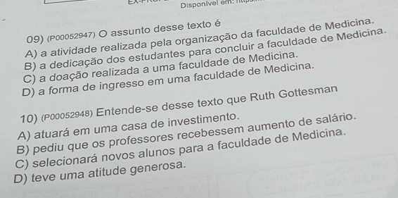 Disponivel em: f
09) (P00052947) O assunto desse texto é
A) a atividade realizada pela organização da faculdade de Medicina.
B) a dedicação dos estudantes para concluir a faculdade de Medicina.
C) a doação realizada a uma faculdade de Medicina.
D) a forma de ingresso em uma faculdade de Medicina.
10) (P00052948) Entende-se desse texto que Ruth Gottesman
A) atuará em uma casa de investimento.
B) pediu que os professores recebessem aumento de salário.
C) selecionará novos alunos para a faculdade de Medicina.
D) teve uma atitude generosa.