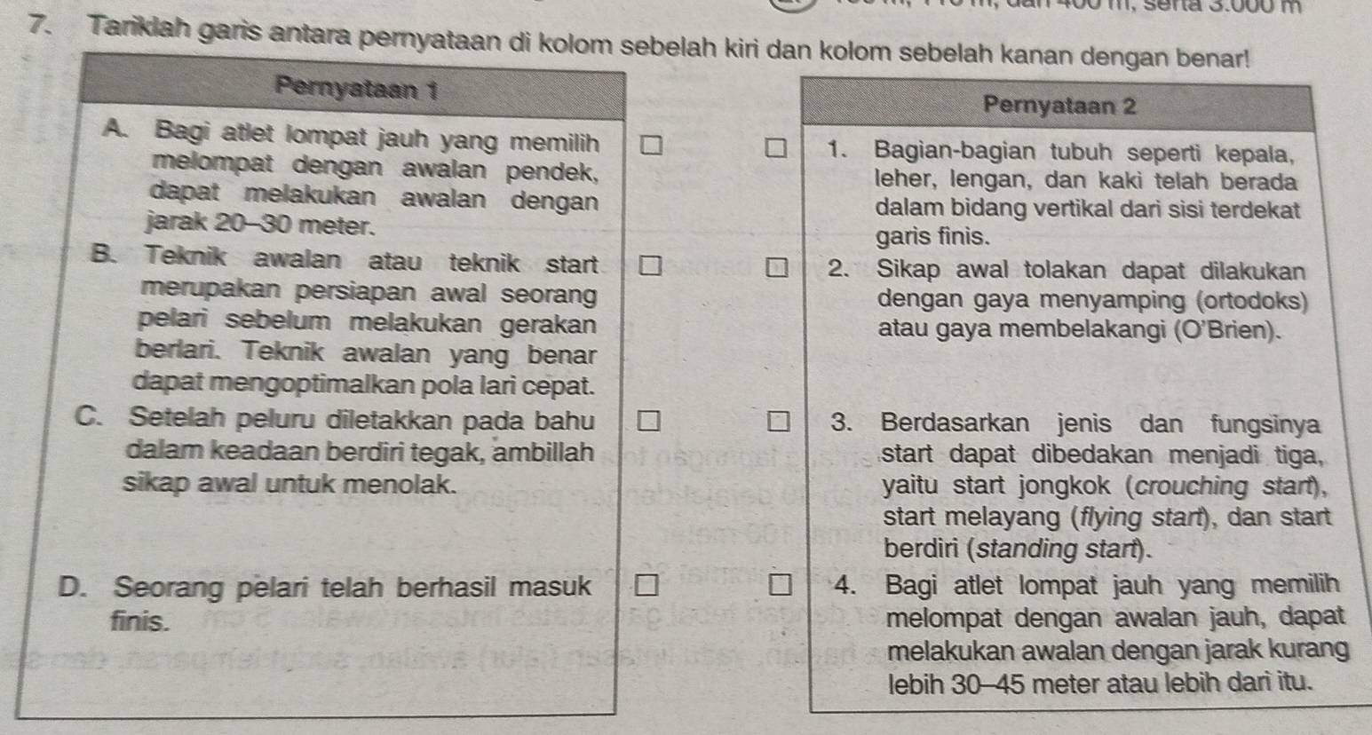 1, sena 3.000 m
7. Tariklah garis antara pernyataan di kolom sebelah kiri dan kolom sebelah kanan dengan benar! 
Pernyataan 1 
Pernyataan 2 
A. Bagi atlet lompat jauh yang memilih 1. Bagian-bagian tubuh seperti kepala, 
melompat dengan awalan pendek, leher, lengan, dan kaki telah berada 
dapat melakukan awalan dengan dalam bidang vertikal dari sisi terdekat 
jarak 20-30 meter. 
garis finis. 
B. Teknik awalan atau teknik start 2. Sikap awal tolakan dapat dilakukan 
merupakan persiapan awal seorang dengan gaya menyamping (ortodoks) 
pelari sebelum melakukan gerakan atau gaya membelakangi (O'Brien). 
berlari. Teknik awalan yang benar 
dapat mengoptimalkan pola lari cepat. 
C. Setelah peluru diletakkan pada bahu 3. Berdasarkan jenis dan fungsinya 
dalam keadaan berdiri tegak, ambillah start dapat dibedakan menjadi tiga, 
sikap awal untuk menolak. yaitu start jongkok (crouching start), 
start melayang (flying start), dan start 
berdiri (standing start). 
D. Seorang pelari telah berhasil masuk 4. Bagi atlet lompat jauh yang memilih 
finis. melompat dengan awalan jauh, dapat 
melakukan awalan dengan jarak kurang 
lebih 30-45 meter atau lebih darì itu.