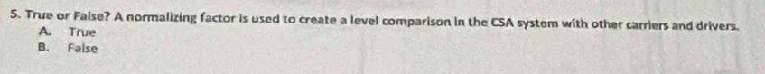 True or False? A normalizing factor is used to create a level comparison in the CSA system with other carriers and drivers.
A. True
B. False