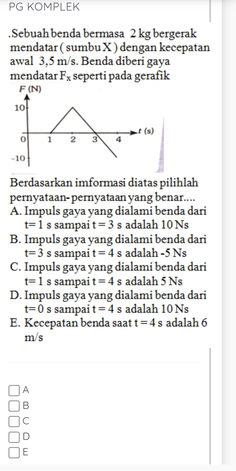 PG KOMPLEK
.Sebuah benda bermasa 2 kg bergerak
mendatar ( sumbu X ) dengan kecepatan
awal 3,5 m/s. Benda diberi gaya
mendatar F_x seperti pada gerafik
Berdasarkan imformasi diatas pilihlah
pernyataan- pernyataan yang benar....
A. Impuls gaya yang dialami benda dari
t=1s sampai t=3 s adalah 10 Ns
B. Impuls gaya yang dialami benda dari
t=3 s sampai t=4 s adalah -5 Ns
C. Impuls gaya yang dialami benda dari
t=1 S sampai t=4s adalah 5 Ns
D. Impuls gaya yang dialami benda dari
t=0 s sampai t=4 s adalah 10 Ns
E. Kecepatan benda saat t=4s adalah 6
m/s
A
B
C
D
E