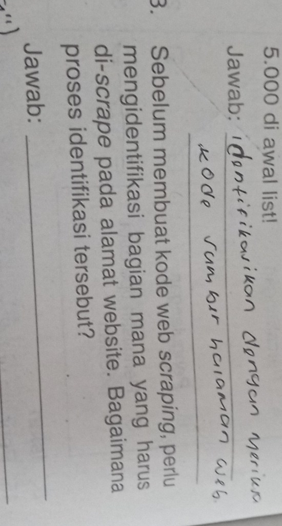 5.000 di awal list! 
Jawab:_ 
_ 
3. Sebelum membuat kode web scraping, perlu 
mengidentifikasi bagian mana yang harus 
di-scrape pada alamat website. Bagaimana 
proses identifikasi tersebut? 
Jawab: 
_ 
_