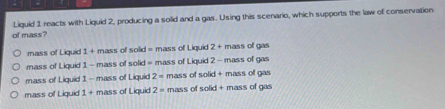 Liquid 1 reacts with Liquid 2, producing a solid and a gas. Using this scenario, which supports the law of conservation
of mass?
mass of Liquid 1 + mass of solid = mass of Liquid 2 + mass of gas
mass of Liquid 1 - mass of solid = mass of Liquid 2 - mass of gas
mass of Liquid 1 - mass of Liquid 2= mass of solid + mass of gas
mass of Liquid 1 + mass of Liquid 2= mass of solid + mass of gas