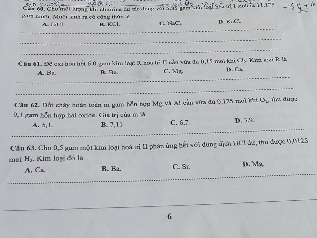 Cho một lượng khí chlorine dư tác dụng với 5,85 gam kim loại hóa trị I sinh ra 11,175
gam muối. Muối sinh ra có công thức là
_
A. LiCl. B. KCl. C. NaCl. D. RbCl.
_
_
Câu 61. Để oxi hóa hết 6,0 gam kim loại R hóa trị II cần vừa đủ 0,15 mol khí Cl_2. Kim loại R là
_
A. Ba. B. Be. C. Mg. D. Ca.
_
Câu 62. Đốt cháy hoàn toàn m gam hỗn hợp Mg và Al cần vừa đủ 0,125 mol khí O_2 , thu được
9,1 gam hỗn hợp hai oxide. Giá trị của m là
_
_
A. 5, 1. B. 7, 11. C. 6, 7. D. 3, 9.
__
_
Câu 63. Cho 0,5 gam một kim loại hoá trị II phản ứng hết với dung dịch HCl dư, thu được 0,0125
mol H_2. Kim loại đó là
_
A. Ca. B. Ba. C. Sr. D. Mg.
6