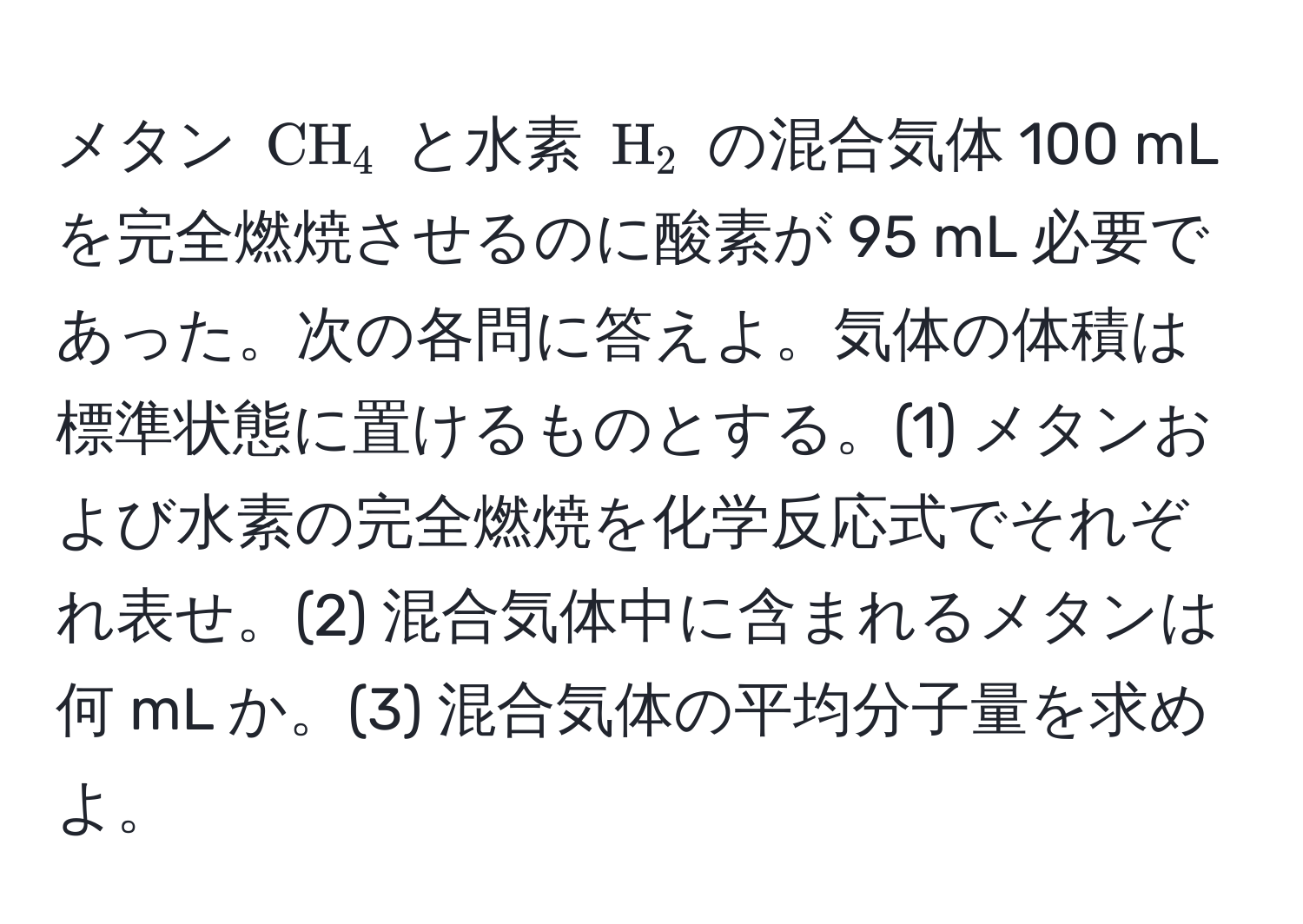 メタン ( CH_4 ) と水素 ( H_2 ) の混合気体 100 mL を完全燃焼させるのに酸素が 95 mL 必要であった。次の各問に答えよ。気体の体積は標準状態に置けるものとする。(1) メタンおよび水素の完全燃焼を化学反応式でそれぞれ表せ。(2) 混合気体中に含まれるメタンは何 mL か。(3) 混合気体の平均分子量を求めよ。