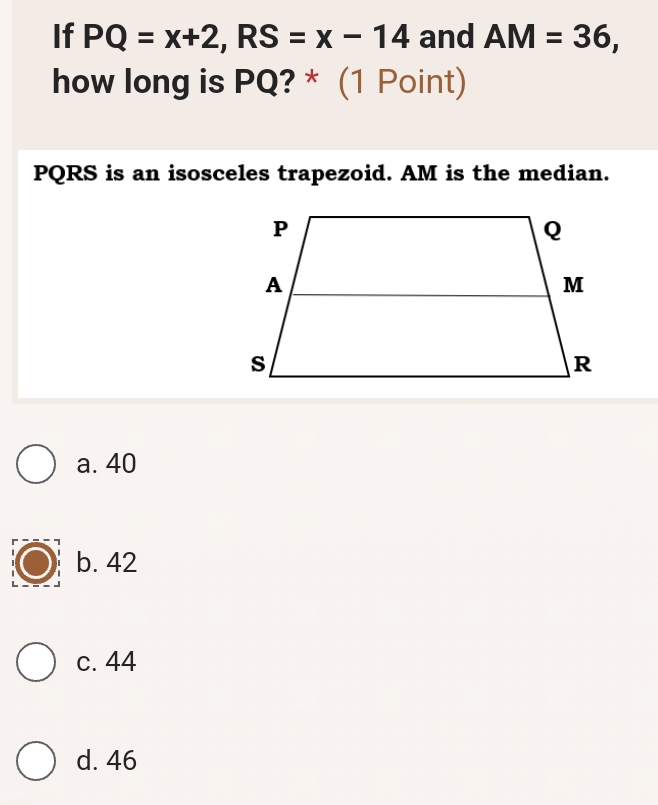 If PQ=x+2, RS=x-14 and AM=36, 
how long is PQ? * (1 Point)
PQRS is an isosceles trapezoid. AM is the median.
a. 40
b. 42
c. 44
d. 46