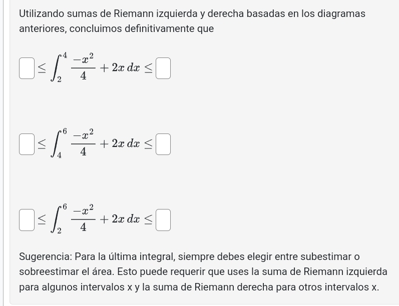 Utilizando sumas de Riemann izquierda y derecha basadas en los diagramas 
anteriores, concluimos definitivamente que
□ ≤ ∈t _2^(4frac -x^2)4+2xdx≤ □° ≤ ∈t _4^(6frac -x^2)4+2xdx≤ □
□ ≤ ∈t _2^(6frac -x^2)4+2xdx≤ □
Sugerencia: Para la última integral, siempre debes elegir entre subestimar o 
sobreestimar el área. Esto puede requerir que uses la suma de Riemann izquierda 
para algunos intervalos x y la suma de Riemann derecha para otros intervalos x.