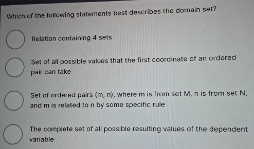 Which of the following statements best describes the domain set?
Relation containing 4 sets
Set of all possible values that the first coordinate of an ordered
pair can take
Set of ordered pairs (m,n) , where m is from set M, n is from set N,
and m is related to n by some specific rule
The complete set of all possible resulting values of the dependent
variable