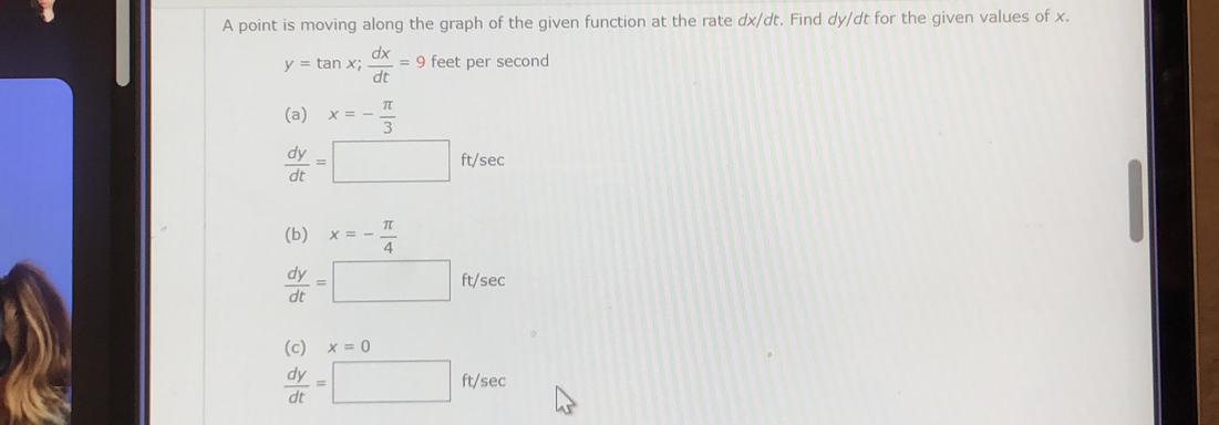 A point is moving along the graph of the given function at the rate dx/dt. Find dy/dt for the given values of x.
y=tan x;  dx/dt =9 feet per second
(a) x=- π /3 
 dy/dt =□ ft/sec
(b) x=- π /4 
 dy/dt =□ ft/sec
(c) x=0
 dy/dt =□ ft/sec