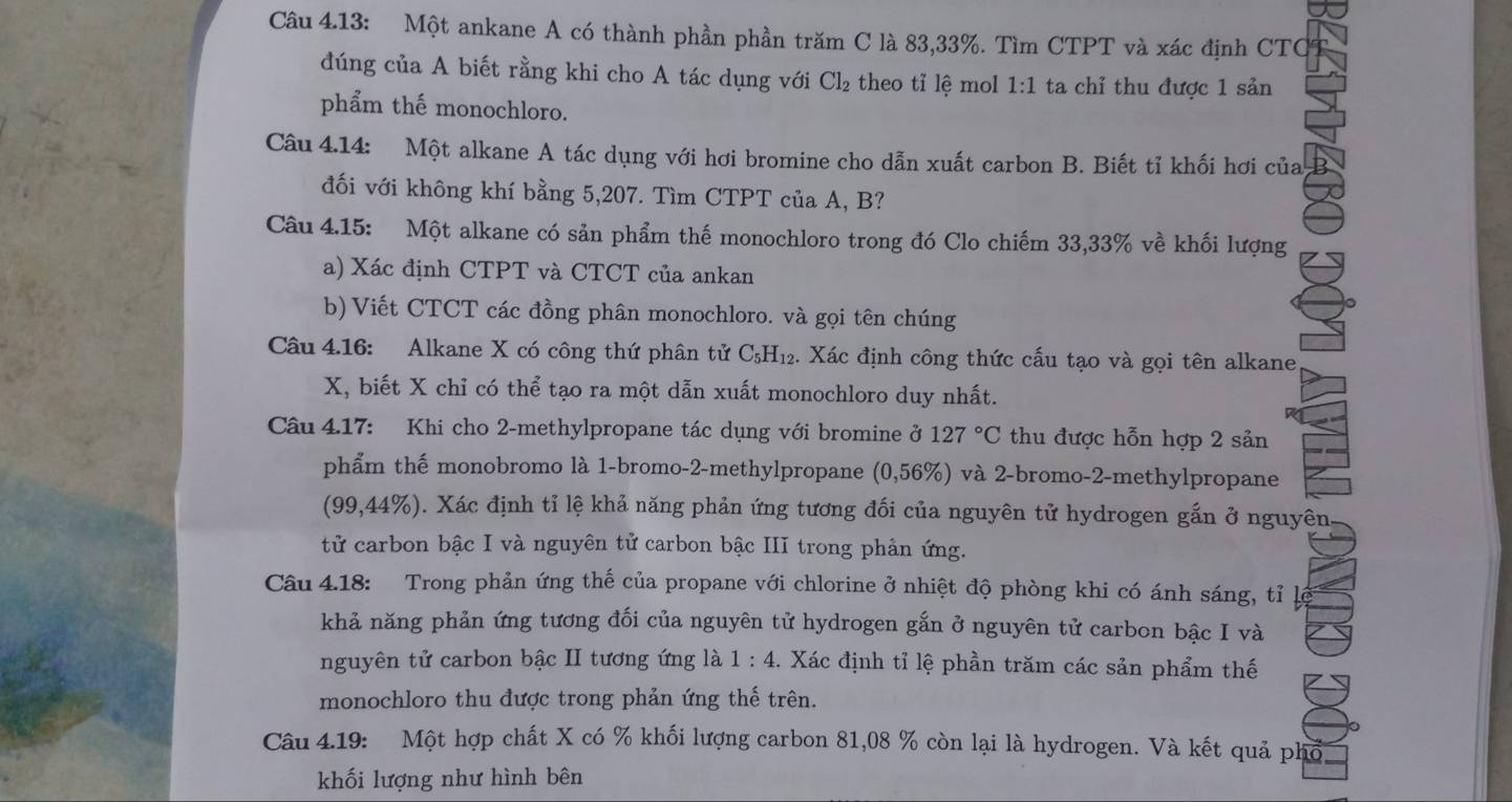 Câu 4.13: Một ankane A có thành phần phần trăm C là 83,33%. Tìm CTPT và xác định CTC
đúng của A biết rằng khi cho A tác dụng với Cl_2 theo tỉ lệ mol 1:1 ta chỉ thu được 1 sản
phẩm thế monochloro.
Câu 4.14: Một alkane A tác dụng với hơi bromine cho dẫn xuất carbon B. Biết tỉ khối hơi của
đối với không khí bằng 5,207. Tìm CTPT của A, B?
Câu 4.15: Một alkane có sản phẩm thế monochloro trong đó Clo chiếm 33,33% về khối lượng
a) Xác định CTPT và CTCT của ankan
b) Viết CTCT các đồng phân monochloro. và gọi tên chúng
Câu 4.16: Alkane X có công thứ phân tử C_5H_12 4. Xác định công thức cấu tạo và gọi tên alkane
X, biết X chỉ có thể tạo ra một dẫn xuất monochloro duy nhất.
Câu 4.17: Khi cho 2-methylpropane tác dụng với bromine ở 127°C thu được hỗn hợp 2 sản
phẩm thế monobromo là 1-bromo-2-methylpropane (0,56% 5) và 2-bromo-2-methylpropane
(99,44%). Xác định tỉ lệ khả năng phản ứng tương đối của nguyên tử hydrogen gắn ở nguyên
tử carbon bậc I và nguyên tử carbon bậc III trong phản ứng.
Câu 4.18: Trong phản ứng thế của propane với chlorine ở nhiệt độ phòng khi có ánh sáng, tỉ lý
khả năng phản ứng tương đối của nguyên tử hydrogen gắn ở nguyên tử carbon bậc I và
nguyên tử carbon bậc II tương ứng là 1:4. Xác định tỉ lệ phần trăm các sản phẩm thế
monochloro thu được trong phản ứng thế trên.
Câu 4.19: Một hợp chất X có % khối lượng carbon 81,08 % còn lại là hydrogen. Và kết quả phổ
khối lượng như hình bên