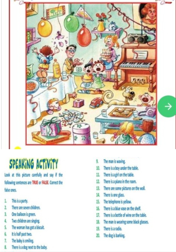 Speaking Activity 9. The man is waving. 
10. There is a boy under the table. 
Look at this picture carefully and say if the 11. There is a girl on the table. 
following sentences are TRUE or FALSE. Correct the 12. There is a piano in the room. 
false ones. 13. There are some pictures on the wall. 
14. There is one glass. 
1. This is a party. 15. The telephone is yellow. 
2. There are seven children. 16. There is a blue vase on the shelf. 
3. One balloon is green. 17. There is a bottle of wine on the table. 
4. Two children are singing. 18. The man is wearing some black glasses. 
5. The woman has got a biscuit. 19. There is a radio. 
6. It is half past two. 20. The dog is barking. 
7. The baby is smiling. 
8. There is a dog next to the baby.