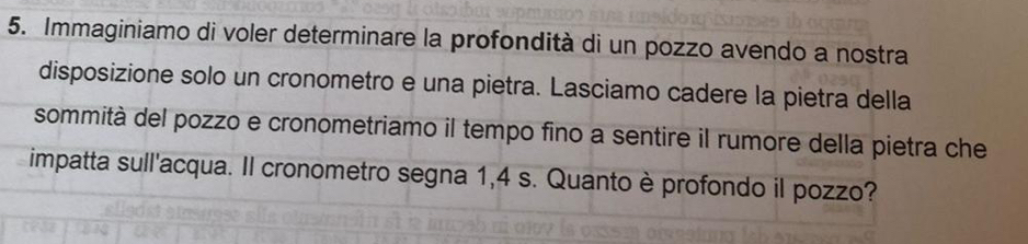 Immaginiamo di voler determinare la profondità di un pozzo avendo a nostra 
disposizione solo un cronometro e una pietra. Lasciamo cadere la pietra della 
sommità del pozzo e cronometriamo il tempo fino a sentire il rumore della pietra che 
impatta sull'acqua. Il cronometro segna 1,4 s. Quanto è profondo il pozzo?