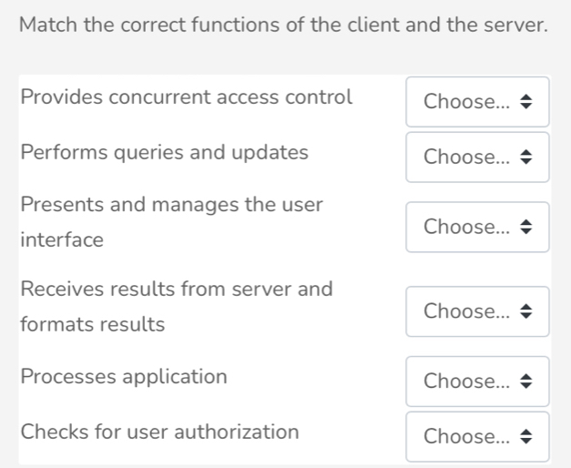 Match the correct functions of the client and the server. 
Provides concurrent access control Choose... 
Performs queries and updates Choose... 
Presents and manages the user 
Choose... 
interface 
Receives results from server and 
Choose... 
formats results 
Processes application Choose... 
Checks for user authorization Choose...