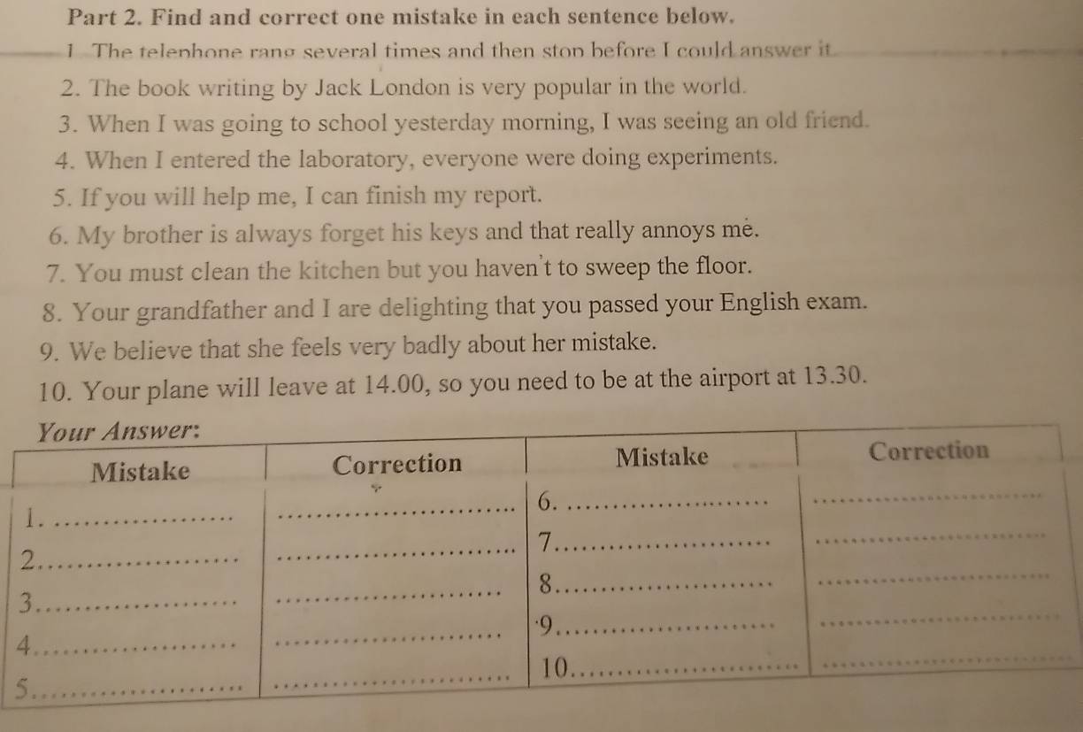 Find and correct one mistake in each sentence below. 
_1 The telephone rang several times and then stop before I could answer it_ 
2. The book writing by Jack London is very popular in the world. 
3. When I was going to school yesterday morning, I was seeing an old friend. 
4. When I entered the laboratory, everyone were doing experiments. 
5. If you will help me, I can finish my report. 
6. My brother is always forget his keys and that really annoys me. 
7. You must clean the kitchen but you haven't to sweep the floor. 
8. Your grandfather and I are delighting that you passed your English exam. 
9. We believe that she feels very badly about her mistake. 
10. Your plane will leave at 14.00, so you need to be at the airport at 13.30.