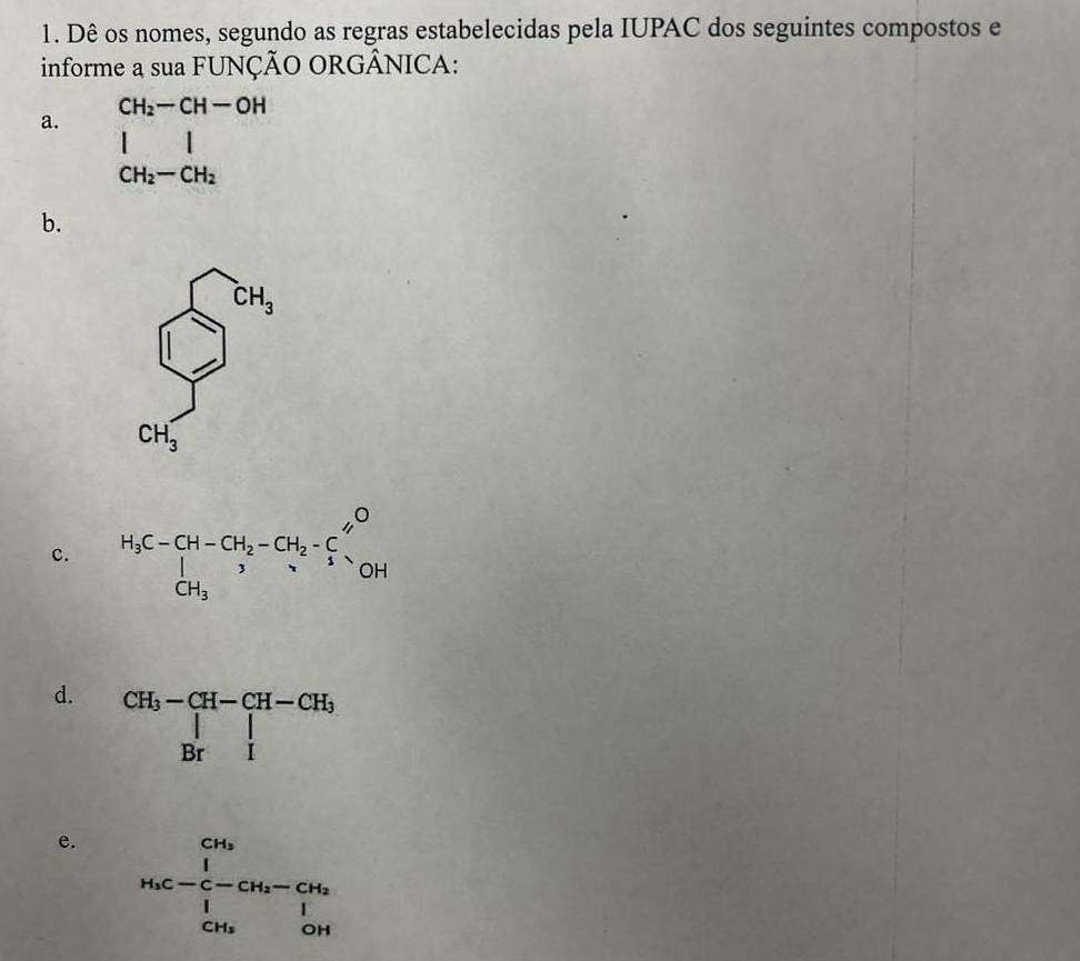 Dê os nomes, segundo as regras estabelecidas pela IUPAC dos seguintes compostos e
informe a sua FUNÇÃO ORGÂNICA:
CH_2-CH-OH
a.
beginarrayr I CH_2-CH_2endarray
b.
sumlimits _(0
CH_3)°
c. H_3C-CH-CH_2-CH_2-CH_2-frac frac _12 CH_3
d. beginarrayr CH_3-CH-CH-CH_3 |Br|endarray
e. beginarrayr CH_3 H_5C-CH_2-CH_2 H_2OHendvmatrix 