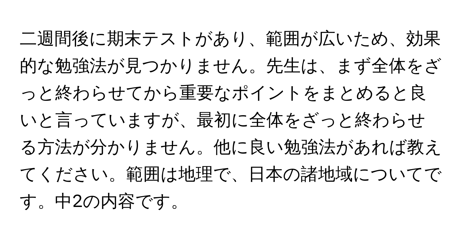 二週間後に期末テストがあり、範囲が広いため、効果的な勉強法が見つかりません。先生は、まず全体をざっと終わらせてから重要なポイントをまとめると良いと言っていますが、最初に全体をざっと終わらせる方法が分かりません。他に良い勉強法があれば教えてください。範囲は地理で、日本の諸地域についてです。中2の内容です。