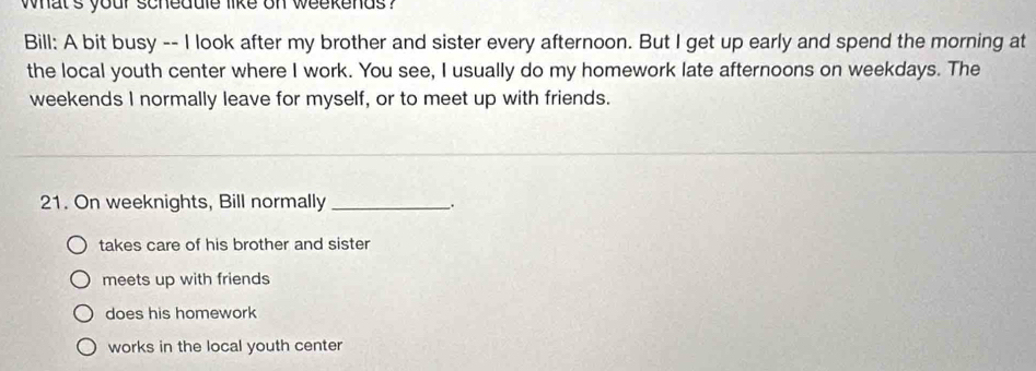 what 's your schedule like on weekends ?
Bill: A bit busy -- I look after my brother and sister every afternoon. But I get up early and spend the morning at
the local youth center where I work. You see, I usually do my homework late afternoons on weekdays. The
weekends I normally leave for myself, or to meet up with friends.
21. On weeknights, Bill normally _.
takes care of his brother and sister
meets up with friends
does his homework
works in the local youth center