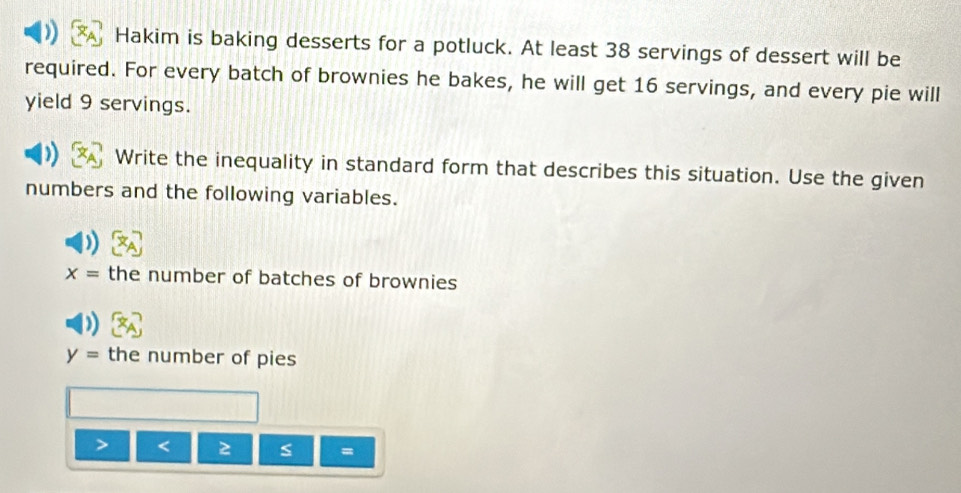 Hakim is baking desserts for a potluck. At least 38 servings of dessert will be 
required. For every batch of brownies he bakes, he will get 16 servings, and every pie will 
yield 9 servings. 
Write the inequality in standard form that describes this situation. Use the given 
numbers and the following variables.
x= the number of batches of brownies
y= the number of pies 
< 2 
=