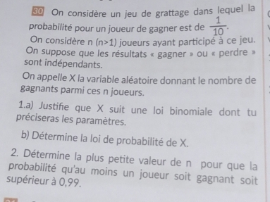 On considère un jeu de grattage dans lequel la 
probabilité pour un joueur de gagner est de  1/10 . 
On considère n (n>1) joueurs ayant participé à ce jeu. 
On suppose que les résultats « gagner » ou « perdre » 
sont indépendants. 
On appelle X la variable aléatoire donnant le nombre de 
gagnants parmi ces n joueurs. 
1.a) Justifie que X suit une loi binomiale dont tu 
préciseras les paramètres. 
b) Détermine la loi de probabilité de X. 
2. Détermine la plus petite valeur de n pour que la 
probabilité qu'au moins un joueur soit gagnant soit 
supérieur à 0,99.